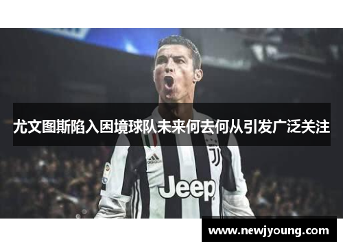 尤文图斯陷入困境球队未来何去何从引发广泛关注