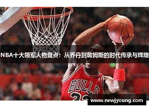 NBA十大领军人物盘点：从乔丹到詹姆斯的时代传承与辉煌
