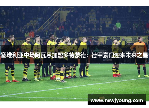 塞维利亚中场阿瓦恩加盟多特蒙德：德甲豪门迎来未来之星