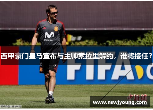 西甲豪门皇马宣布与主帅索拉里解约，谁将接任？